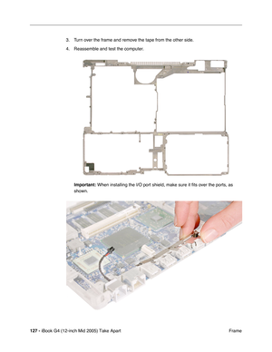 Page 128
127 - iBook G4 (12-inch Mid 2005) Take Apart
 Frame
3. Turn over the frame and remove the tape from the other side.
4. Reassemble and test the computer.
Important:  When installing the I/O port shield, make sure it fits over the ports, \
as 
shown. 