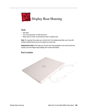 Page 129
iBook G4 (12-inch Mid 2005) Take Apart - 128
 Display Rear Housing
Display Rear Housing
Tools
• Soft cloth
• Torx T6 screwdriver or 5/32 hex driver
• Black stick (or other nonconductive nylon or plastic tool)
Note:  To organize the screws you remove from the display assembly, use a tray with 
divided compartments (such as a plastic ice cube tray).
Replacement Note:  If the tape you remove from this assembly is worn and cannot be 
reused, use new Kapton tape (Apple part number 922-5025).
Part Location 