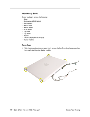 Page 130
129 - iBook G4 (12-inch Mid 2005) Take Apart
 Display Rear Housing
Preliminary Steps
Before you begin, remove the following:
• Battery 
• Keyboard and RAM shield
• Memory card
• Bottom case
• Bottom shield
• DC-in board
• Top case
• Top shield
• Modem
• AirPort Extreme/Bluetooth card
• Display module 
Procedure
1. With the display face down on a soft cloth, remove the four 7-mm long hex screws (two 
from each side) from the display module.  