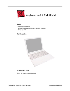 Page 14
 
13 -   
iBook G4 (12-inch Mid 2005) Take Apart  Keyboard and RAM Shield 
Keyboard and RAM Shield
 
Tools
 
• #0 Phillips screwdriver
• Jeweler’s  ﬂat-blade screwdriv er (if keyboard is locked)
• Small soft cloth 
Part Location
Preliminary Steps
 
Before you begin, remove the battery. 