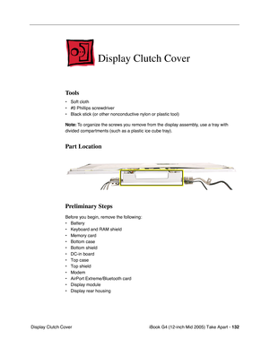 Page 133
iBook G4 (12-inch Mid 2005) Take Apart - 132
 Display Clutch Cover
Display Clutch Cover
Tools
• Soft cloth
• #0 Phillips screwdriver
• Black stick (or other nonconductive nylon or plastic tool)
Note:  To organize the screws you remove from the display assembly, use a tray with 
divided compartments (such as a plastic ice cube tray).
Part Location
Preliminary Steps
Before you begin, remove the following:
• Battery 
• Keyboard and RAM shield
• Memory card
• Bottom case
• Bottom shield
• DC-in board
• Top...