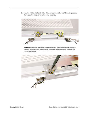 Page 135
iBook G4 (12-inch Mid 2005) Take Apart - 134
 Display Clutch Cover 2. Near the right and left ends of the clutch cover, remove the two 12-mm long screws 
that secure the clutch cover to the hinge assembly.
Important:  Note that one of the screws (left side of the clutch when the display \
is 
oriented as shown) also has a washer. Be sure to reinstall it before in\
stalling the 
clutch cover screw. 