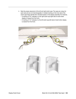 Page 137
iBook G4 (12-inch Mid 2005) Take Apart - 136
 Display Clutch Cover 4. Note the proper placement of the left and right clutch caps. The caps are unique for 
each side and are not interchangeable. A molded marking on the inner side of the 
clutch caps helps identify their intended location in the display assembly. For instance, 
• A marking of R1 indicates it is the right clutch cap (right side of c\
lutch when display is viewed from the front).
• A marking of L2 indicates it is the left clutch cap (left...