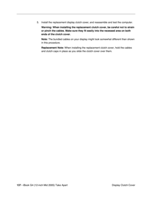 Page 138
137 - iBook G4 (12-inch Mid 2005) Take Apart
 Display Clutch Cover
5. Install the replacement display clutch cover, and reassemble and test the computer.
Warning:  When installing the replacement clutch cover, be careful not to strain 
or pinch the cables. Make sure they fit easily into the recessed area on\
 both 
ends of the clutch cover.
Note:  The bundled cables on your display might look somewhat different than s\
hown 
in this procedure.
Replacement Note:  When installing the replacement clutch...