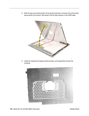 Page 144
143 - iBook G4 (12-inch Mid 2005) Take Apart
 Display Shield
8. With the tape around the borders of the shield loosened or removed, lift up the shield, 
being careful not to bend it. Be careful if the foil tape catches on the LVDS cable.
9. Install the replacement display shield and tape, and reassemble and test the  computer. 