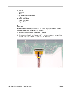 Page 146
145 - iBook G4 (12-inch Mid 2005) Take Apart
 LCD Panel
• Top case
• Top shield
• Modem
• AirPort Extreme/Bluetooth card
• Display module
• Display rear housing
• Display clutch cover
• Display shield
Procedure
Important:
 Although the display pictured in this section may appear different from the 
display you are working on, the steps are the same.
1. Place the display assembly face down on a soft cloth. 
2. On the back of the LCD panel, grasp the LVDS connector cable, and gently pull the  cable to...