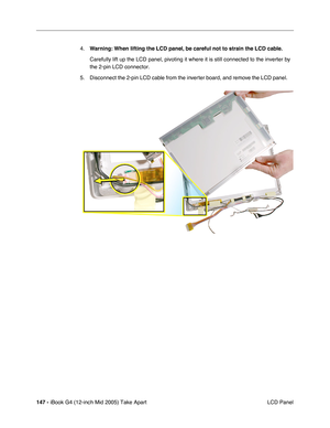 Page 148
147 - iBook G4 (12-inch Mid 2005) Take Apart
 LCD Panel
4.
Warning:  When lifting the LCD panel, be careful not to strain the LCD cable.
Carefully lift up the LCD panel, pivoting it where it is still connected\
 to the inverter by 
the 2-pin LCD connector.   
5. Disconnect the 2-pin LCD cable from the inverter board, and remove the LCD panel.      