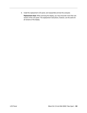 Page 149
iBook G4 (12-inch Mid 2005) Take Apart - 148
 LCD Panel 6. Install the replacement LCD panel, and reassemble and test the computer.
Replacement Note:  When servicing the display, you may encounter more than one 
version of the LCD panel. The replacement instructions, however, are the\
 same for 
all versions of the display. 