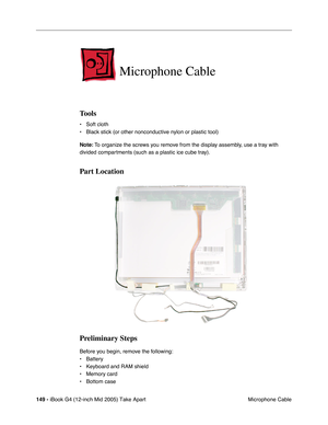 Page 150
149 - iBook G4 (12-inch Mid 2005) Take Apart
 Microphone Cable
Microphone Cable
Tools
• Soft cloth
• Black stick (or other nonconductive nylon or plastic tool)
Note: To organize the screws you remove from the display assembly, use a tray with 
divided compartments (such as a plastic ice cube tray).
Part Location
Preliminary Steps
Before you begin, remove the following:
• Battery 
• Keyboard and RAM shield
• Memory card
• Bottom case 