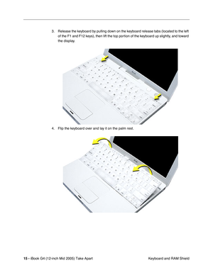 Page 16
 
15 -   
iBook G4 (12-inch Mid 2005) Take Apart  Keyboard and RAM Shield
3. Release the keyboard by pulling down on the keyboard release tabs (located to the left 
of the F1 and F12 keys), then lift the top portion of the keyboard up slightly, and toward 
the display.
4. Flip the keyboard over and lay it on the palm rest. 