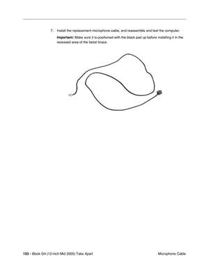 Page 154
153 - iBook G4 (12-inch Mid 2005) Take Apart
 Microphone Cable
7. Install the replacement microphone cable, and reassemble and test the computer.
Important:  Make sure it is positioned with the black pad up before installing it i\
n the 
recessed area of the bezel brace. 