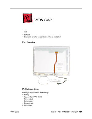 Page 155
iBook G4 (12-inch Mid 2005) Take Apart - 154
 LVDS Cable
LVDS Cable
Tools
• Soft cloth
• Black stick (or other nonconductive nylon or plastic tool)
Part Location
Preliminary Steps
Before you begin, remove the following:
• Battery 
• Keyboard and RAM shield
• Memory card
• Bottom case
• Bottom shield
• DC-in board 