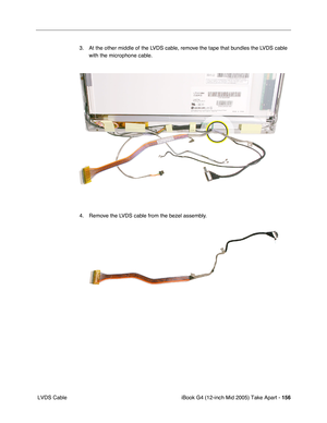 Page 157
iBook G4 (12-inch Mid 2005) Take Apart - 156
 LVDS Cable 3. At the other middle of the LVDS cable, remove the tape that bundles the LVDS cable 
with the microphone cable. 
4. Remove the LVDS cable from the bezel assembly. 