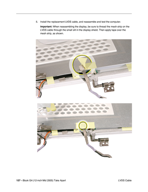 Page 158
157 - iBook G4 (12-inch Mid 2005) Take Apart
 LVDS Cable
5. Install the replacement LVDS cable, and reassemble and test the computer.
Important:  When reassembling the display, be sure to thread the mesh strip on the \
LVDS cable through the small slit in the display shield. Then apply tape\
 over the 
mesh strip, as shown. 