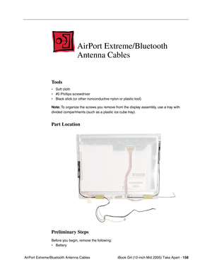 Page 159
iBook G4 (12-inch Mid 2005) Take Apart - 158
 AirPort Extreme/Bluetooth Antenna Cables
AirPort Extreme/Bluetooth 
Antenna Cables
Tools
• Soft cloth
• #0 Phillips screwdriver
• Black stick (or other nonconductive nylon or plastic tool)
Note:  To organize the screws you remove from the display assembly, use a tray with 
divided compartments (such as a plastic ice cube tray).
Part Location
Preliminary Steps
Before you begin, remove the following:
• Battery  