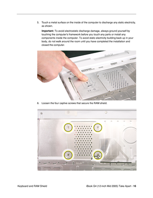 Page 17
 iBook G4 (12-inch Mid 2005) Take Apart - 
 
16
 
 Keyboard and RAM Shield 5. Touch a metal surface on the inside of the computer to discharge any static electricity, 
as shown.  
Important:   
To avoid electrostatic discharge damage, always ground yourself by 
touching the computer’s framework before you touch any parts or insta\
ll any 
components inside the computer. To avoid static electricity building bac\
k up in your 
body, do not walk around the room until you have completed the installat\
ion...