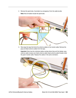 Page 161
iBook G4 (12-inch Mid 2005) Take Apart - 160
 AirPort Extreme/Bluetooth Antenna Cables 2. Remove the spiral tube, if provided, by unwrapping it from the cable bundle.
Note:  Not all models include the spiral tube.
3. Peel away the tape that binds the antenna cables to the inverter cable. Remove the  gray and black antenna cables from the tape.
Important:  Note how the individual cables overlap where they exit the display: gra\
y 
antenna cable crosses over black antenna cable; black antenna cable thre\...