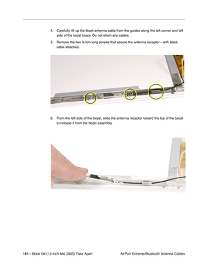 Page 162
161 - iBook G4 (12-inch Mid 2005) Take Apart
 AirPort Extreme/Bluetooth Antenna Cables
4. Carefully lift up the black antenna cable from the guides along the left corner and left 
side of the bezel brace. Do not strain any cables.
5. Remove the two 3-mm long screws that secure the antenna receptor—with black  cable attached.
6. From the left side of the bezel, slide the antenna receptor toward the top of the bezel  to release it from the bezel assembly. 