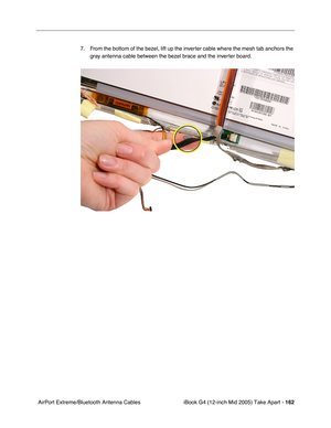 Page 163
iBook G4 (12-inch Mid 2005) Take Apart - 162
 AirPort Extreme/Bluetooth Antenna Cables 7. From the bottom of the bezel, lift up the inverter cable where the mesh tab anchors the 
gray antenna cable between the bezel brace and the inverter board. 