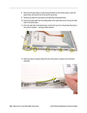 Page 164
163 - iBook G4 (12-inch Mid 2005) Take Apart
 AirPort Extreme/Bluetooth Antenna Cables
8. Note how the gray cable is routed along the bottom of the inverter board, under the 
bezel brace, and around the corner by the corner tab. 
9. Remove any tape from the bottom and right side of the bezel brace.
10. Loosen the gray cable from the cable guides at the right lower corner and up the right  side of the bezel brace.
11. From the right side of the bezel brace, remove the two 3-mm long screws that secure...