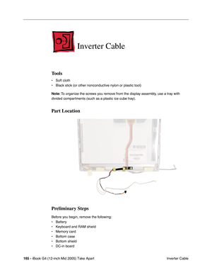 Page 166
165 - iBook G4 (12-inch Mid 2005) Take Apart
 Inverter Cable
Inverter Cable
Tools
• Soft cloth
• Black stick (or other nonconductive nylon or plastic tool)
Note: To organize the screws you remove from the display assembly, use a tray with 
divided compartments (such as a plastic ice cube tray).
Part Location
Preliminary Steps
Before you begin, remove the following:
• Battery 
• Keyboard and RAM shield
• Memory card
• Bottom case
• Bottom shield
• DC-in board 