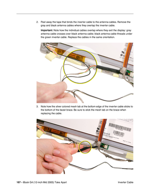 Page 168
167 - iBook G4 (12-inch Mid 2005) Take Apart
 Inverter Cable
2. Peel away the tape that binds the inverter cable to the antenna cables. Remove the 
gray and black antenna cables where they overlap the inverter cable.
Important:  Note how the individual cables overlap where they exit the display: gra\
y 
antenna cable crosses over black antenna cable; black antenna cable thre\
ads under 
the green inverter cable. Replace the cables in the same orientation.
3. Note how the silver colored mesh tab at the...