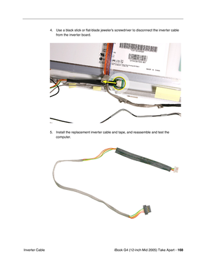 Page 169
iBook G4 (12-inch Mid 2005) Take Apart - 168
 Inverter Cable 4. Use a black stick or 
ﬂat-blade jeweler’s screwdriver to disconnect the inverter cable 
from the inverter board.
5. Install the replacement inverter cable and tape, and reassemble and test the  computer. 