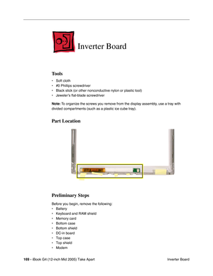 Page 170
169 - iBook G4 (12-inch Mid 2005) Take Apart
 Inverter Board
Inverter Board
Tools
• Soft cloth
• #0 Phillips screwdriver
• Black stick (or other nonconductive nylon or plastic tool)
• Jeweler’s flat-blade screwdriver
Note: To organize the screws you remove from the display assembly, use a tray with 
divided compartments (such as a plastic ice cube tray).
Part Location
Preliminary Steps
Before you begin, remove the following:
• Battery 
• Keyboard and RAM shield
• Memory card
• Bottom case
• Bottom...