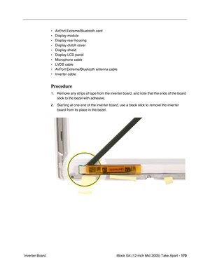 Page 171
iBook G4 (12-inch Mid 2005) Take Apart - 170
 Inverter Board • AirPort Extreme/Bluetooth card
• Display module
• Display rear housing
• Display clutch cover
• Display shield
• Display LCD panel 
• Microphone cable
• LVDS cable
• AirPort Extreme/Bluetooth antenna cable
• Inverter cable
Procedure
1. Remove any strips of tape from the inverter board, and note that the ends of the board 
stick to the bezel with adhesive. 
2. Starting at one end of the inverter board, use a black stick to remove the inverter...