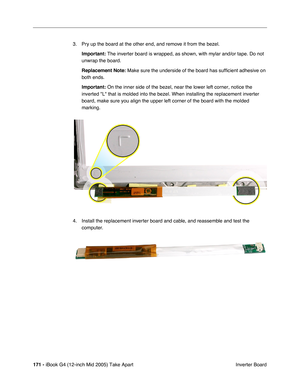 Page 172
171 - iBook G4 (12-inch Mid 2005) Take Apart
 Inverter Board
3. Pry up the board at the other end, and remove it from the bezel.
Important:  The inverter board is wrapped, as shown, with mylar and/or tape. Do not\
 
unwrap the board.
Replacement Note:  Make sure the underside of the board has sufficient adhesive on 
both ends.
Important:  On the inner side of the bezel, near the lower left corner, notice the \
inverted L that is molded into the bezel. When installing the replacem\
ent inverter 
board,...