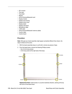 Page 174
173 - iBook G4 (12-inch Mid 2005) Take Apart
 Bezel Brace with Clutch Assembly
• DC-in board
• Top case
• Top shield
• Modem
• AirPort Extreme/Bluetooth card
• Display module
• Display rear housing
• Display clutch cover
• Display shield
• Display LCD panel 
• Microphone cable 
• LVDS cable
• AirPort Extreme/Bluetooth antenna cables
• Inverter cable
• Inverter board
Procedure
Note:
 Although your bezel assembly might appear somewhat different than shown, the 
steps to follow are the same. 
1. With the...
