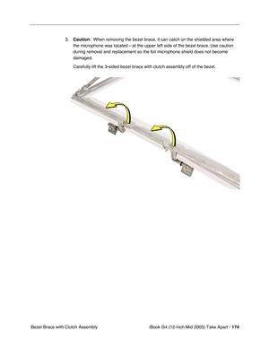 Page 175
iBook G4 (12-inch Mid 2005) Take Apart - 174
 Bezel Brace with Clutch Assembly 3.
Caution:   When removing the bezel brace, it can catch on the shielded area where 
the microphone was located—at the upper left side of the bezel brace. Use caution 
during removal and replacement so the foil microphone shield does not become 
damaged.
Carefully lift the 3-sided bezel brace with clutch assembly off of the b\
ezel.    