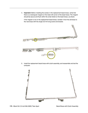 Page 176
175 - iBook G4 (12-inch Mid 2005) Take Apart
 Bezel Brace with Clutch Assembly
4.
Important:  Before installing the screws in the replacement bezel brace, verify that 
there is a rectangular magnet on the lower left corner of the bezel brace. The magnet 
should be secure and  ﬂush within the small shield on the bezel brace, as shown.
If the magnet is not on the replacement bezel brace, transfer it from th\
e old brace to 
the new brace with the single 3.5-mm long screw and bracket.
5. Install the...