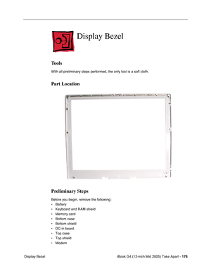 Page 177
iBook G4 (12-inch Mid 2005) Take Apart - 176
 Display Bezel
Display Bezel
Tools
With all preliminary steps performed, the only tool is a soft cloth.
Part Location
Preliminary Steps
Before you begin, remove the following:
• Battery 
• Keyboard and RAM shield
• Memory card
• Bottom case
• Bottom shield
• DC-in board
• Top case
• Top shield
• Modem 