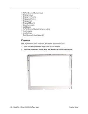 Page 178
177 - iBook G4 (12-inch Mid 2005) Take Apart
 Display Bezel
• AirPort Extreme/Bluetooth card
• Display module
• Display rear housing
• Display clutch cover
• Display shield
• Display LCD panel 
• Microphone cable 
• LVDS cable
• AirPort Extreme/Bluetooth antenna cables
• Inverter cable
• Inverter board
• Bezel brace with clutch assembly
Procedure
With all preliminary steps performed, the bezel is the remaining part.
1. Make sure the replacement bezel is free of dust or debris.
2. Install the replacement...