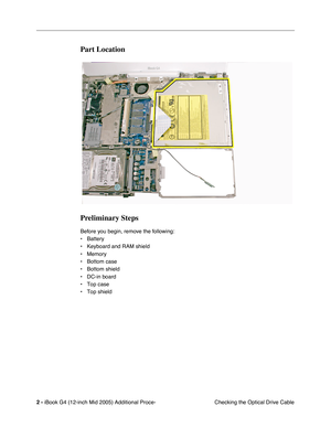 Page 181 
2 -  
iBook G4 (12-inch Mid 2005) Additional Proce-
 Checking the Optical Drive Cable 
Part Location
Preliminary Steps
 
Before you begin, remove the following:
• Battery 
• Keyboard and RAM shield
• Memory
• Bottom case 
• Bottom shield
• DC-in board
• Top case
• Top shield 