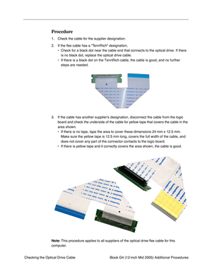 Page 182 
iBook G4 (12-inch Mid 2005) Additional Procedures
 Checking the Optical Drive Cable 
Procedure
 
1. Check the cable for the supplier designation.
2. If the ﬂex cable has a TennRich designation, 
• Check for a black dot near the cable end that connects to the optical drive. If there 
is no black dot, replace the optical drive cable. 
• If there is a black dot on the TennRich cable, the cable is good, and no further 
steps are needed.
3. If the cable has another suppliers designation, disconnect the...