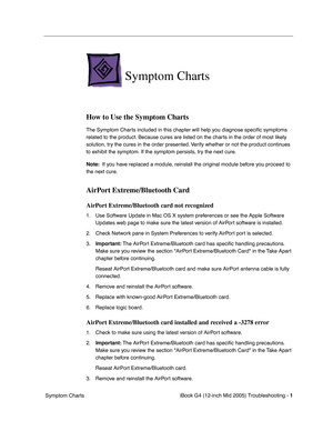 Page 184
 iBook G4 (12-inch Mid 2005) Troubleshooting - 
 
1
 
 Symptom Charts 
Symptom Charts
 
How to Use the Symptom Charts
  The Symptom Charts included in this chapter will help you diagnose speci ﬁc symptoms 
related to the product. Because cures are listed on the charts in the order of most likely 
solution, try the cures in the order presented. Verify whether or not the product continues 
to exhibit the symptom. If the symptom persists, try the next cure. 
 
Note:
 
  If you have replaced a module,...