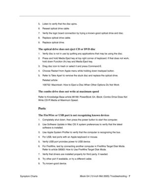 Page 190
 iBook G4 (12-inch Mid 2005) Troubleshooting - 
 
7
 
 Symptom Charts 5. Listen to verify that the disc spins.
6. Reseat optical drive cable.
7. Verify the logic board connection by trying a known-good optical drive and disc.
8. Replace optical drive cable.
9. Replace optical drive. 
The optical drive does not eject CD or DVD disc
 
1. Verify disc is not in use by quitting any applications that may be using the disc.
2. Press and hold Media Eject key at top right corner of keyboard. If that does not...