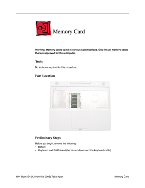 Page 20
 
19 -   
iBook G4 (12-inch Mid 2005) Take Apart  Memory Card 
Memory Card
 
Warning: Memory cards come in various speci ﬁcations. Only install memory cards 
that are approved for this computer. 
Tools
 
No tools are required for this procedure. 
Part Location
Preliminary Steps
 
Before you begin, remove the following:
• Battery
• Keyboard and RAM shield (but do not disconnect the keyboard cable) 