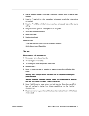 Page 192
 
iBook G4 (12-inch Mid 2005) Troubleshooting -   
9
 
 Symptom Charts 3. Use the Software Update control panel to verify that the latest audio update has been 
installed.
4. Press the F3 key (with the fn key pressed and not pressed) to verify that mute mode is  not enabled.
5. Press the F4 or F5 key (with the fn key pressed and not pressed) to check the volume  setting.
6. Verify no external speakers or headphones are plugged in.
7. Shutdown computer and restart.
8. Replace top case.
9. Replace logic...