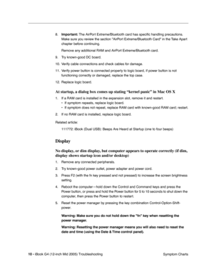 Page 193
 
10 -   
iBook G4 (12-inch Mid 2005) Troubleshooting  Symptom Charts
8.
 
Important:  
 The AirPort Extreme/Bluetooth card has speci ﬁc handling precautions. 
Make sure you review the section AirPort Extreme/Bluetooth Card in the Take Apart 
chapter before continuing.
Remove any additional RAM and AirPort Extreme/Bluetooth card.
9. Try known-good DC board.
10. Verify cable connections and check cables for damage.
11. Verify power button is connected properly to logic board, if power button is not...