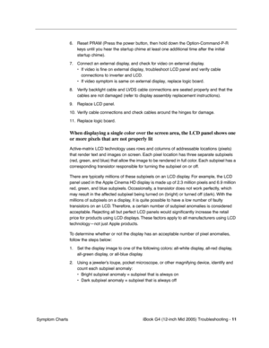 Page 194
 
iBook G4 (12-inch Mid 2005) Troubleshooting -   
11
 
 Symptom Charts 6. Reset PRAM (Press the power button, then hold down the Option-Command-P-R 
keys until you hear the startup chime at least one additional time after the initial 
startup chime).
7. Connect an external display, and check for video on external display. • If video is fine on external display, troubleshoot LCD panel and verify \
cable connections to inverter and LCD.
• If video symptom is same on external display, replace logic...