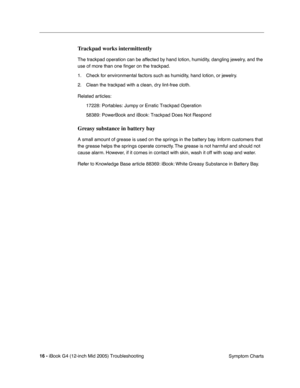 Page 199
 
16 -   
iBook G4 (12-inch Mid 2005) Troubleshooting  Symptom Charts 
Trackpad works intermittently
 
The trackpad operation can be affected by hand lotion, humidity, dangling jewelry, and the 
use of more than one  ﬁnger on the trackpad. 
1. Check for environmental factors such as humidity, hand lotion, or jewelry.
2. Clean the trackpad with a clean, dry lint-free cloth. 
Related articles: 17228: Portables: Jumpy or Erratic Trackpad Operation
58389: PowerBook and iBook: Trackpad Does Not Respond...