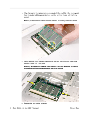 Page 22
 
21 -   
iBook G4 (12-inch Mid 2005) Take Apart  Memory Card
4. Align the notch in the replacement memory card with the small tab in the memory slot. 
Hold the card at a 30-degree angle, then push the card into the slot until it is  ﬁrmly 
seated.  
Note:   
If you feel resistance when inserting the card, try pushing one side at \
a time.
5. Gently push the top of the card down until the brackets snap onto both sides of the  memory card to lock it into place.  
Warning:  
   
Apply gentle pressure to...