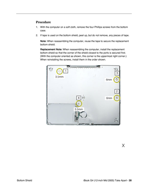 Page 31
 
iBook G4 (12-inch Mid 2005) Take Apart -   
30  
 Bottom Shield 
Procedure
 
1. With the computer on a soft cloth, remove the four Phillips screws from the bottom  case.
2. If tape is used on the bottom shield, peel up, but do not remove, any pieces of tape.  
Note: 
 
When reassembling the computer, reuse the tape to secure the replacement\
 
bottom shield. 
Replacement Note:  When reassembling the computer, install the replacement 
bottom shield so that the corner of the shield closest to the ports...