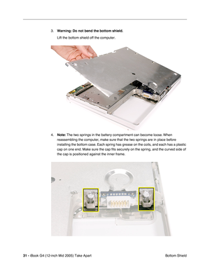 Page 32
31 - iBook G4 (12-inch Mid 2005) Take Apart
 Bottom Shield
3.
Warning:  Do not bend the bottom shield.  
Lift the bottom shield off the computer.
4. Note:  The two springs in the battery compartment can become loose. When 
reassembling the computer, make sure that the two springs are in place before 
installing the bottom case. Each spring has grease on the coils, and each has a plastic 
cap on one end. Make sure the cap  ﬁts securely on the spring, and the curved side of 
the cap is positioned against...