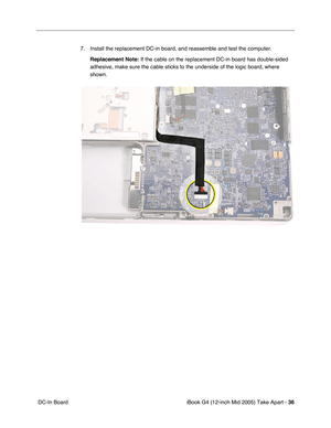 Page 37
iBook G4 (12-inch Mid 2005) Take Apart - 36
 DC-In Board 7. Install the replacement DC-in board, and reassemble and test the computer. 
Replacement Note:  If the cable on the replacement DC-in board has double-sided 
adhesive, make sure the cable sticks to the underside of the logic board\
, where 
shown. 