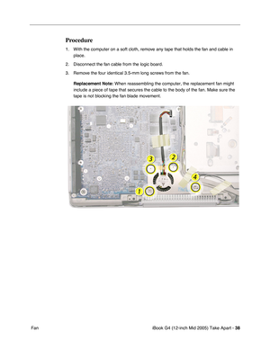 Page 39
iBook G4 (12-inch Mid 2005) Take Apart - 38
 Fan
Procedure
1. With the computer on a soft cloth, remove any tape that holds the fan and cable in 
place.
2. Disconnect the fan cable from the logic board.
3. Remove the four identical 3.5-mm long screws from the fan. 
Replacement Note:  When reassembling the computer, the replacement fan might 
include a piece of tape that secures the cable to the body of the fan. M\
ake sure the 
tape is not blocking the fan blade movement. 