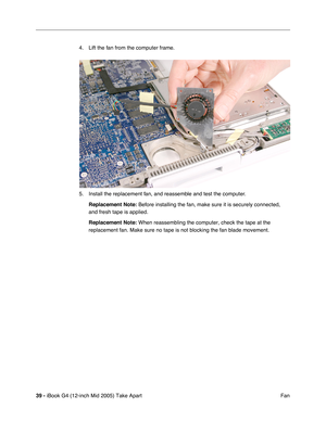 Page 40
39 - iBook G4 (12-inch Mid 2005) Take Apart
 Fan
4. Lift the fan from the computer frame. 
5. Install the replacement fan, and reassemble and test the computer.
Replacement Note:  Before installing the fan, make sure it is securely connected, 
and fresh tape is applied.
Replacement Note:  When reassembling the computer, check the tape at the 
replacement fan. Make sure no tape is not blocking the fan blade movemen\
t. 